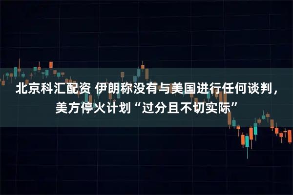 北京科汇配资 伊朗称没有与美国进行任何谈判，美方停火计划“过分且不切实际”