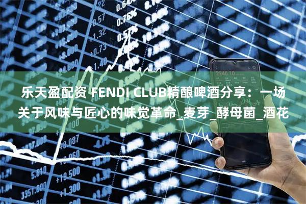 乐天盈配资 FENDI CLUB精酿啤酒分享：一场关于风味与匠心的味觉革命_麦芽_酵母菌_酒花