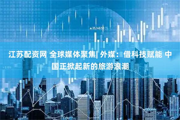 江苏配资网 全球媒体聚焦| 外媒：借科技赋能 中国正掀起新的旅游浪潮