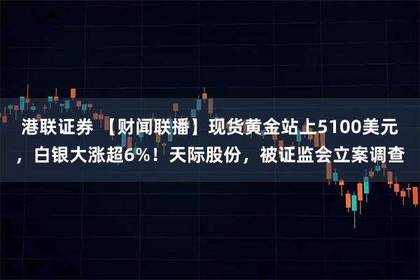 港联证券 【财闻联播】现货黄金站上5100美元，白银大涨超6%！天际股份，被证监会立案调查