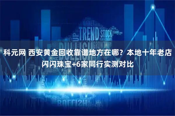 科元网 西安黄金回收靠谱地方在哪？本地十年老店闪闪珠宝+6家同行实测对比