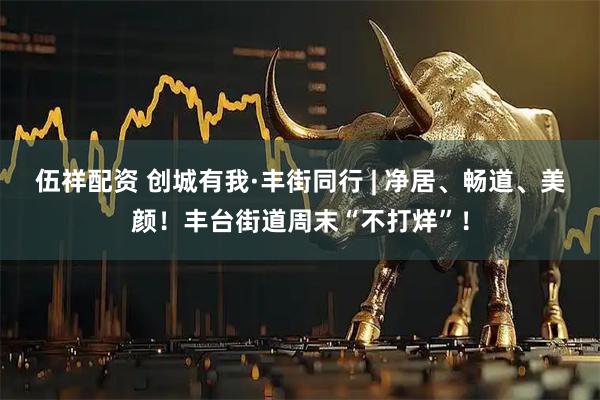 伍祥配资 创城有我·丰街同行 | 净居、畅道、美颜！丰台街道周末“不打烊”！