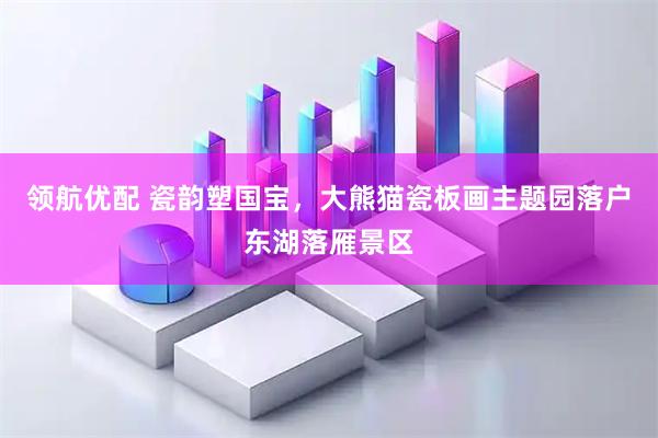 领航优配 瓷韵塑国宝，大熊猫瓷板画主题园落户东湖落雁景区