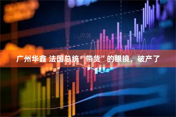 广州华鑫 法国总统“带货”的眼镜，破产了