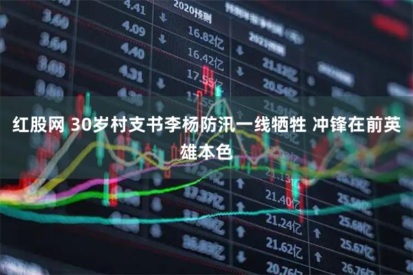 红股网 30岁村支书李杨防汛一线牺牲 冲锋在前英雄本色