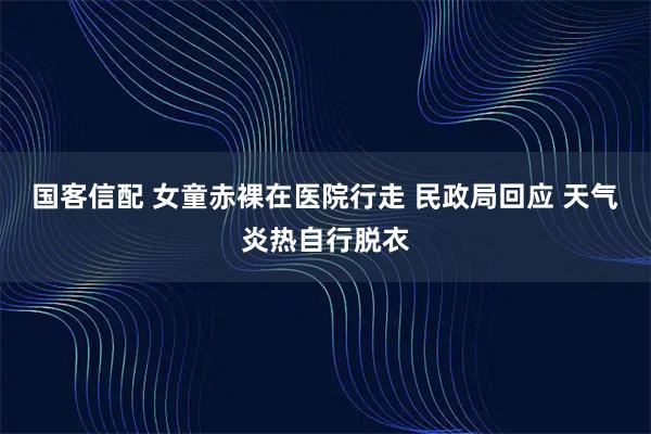国客信配 女童赤裸在医院行走 民政局回应 天气炎热自行脱衣