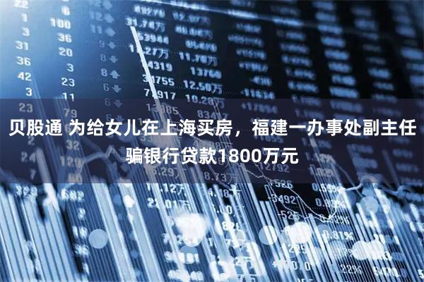 贝股通 为给女儿在上海买房，福建一办事处副主任骗银行贷款1800万元