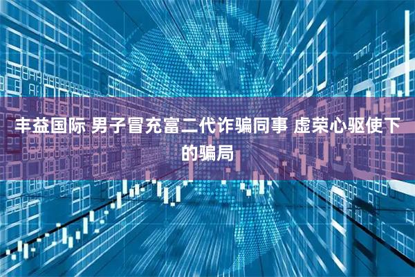 丰益国际 男子冒充富二代诈骗同事 虚荣心驱使下的骗局